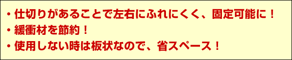 仕切りがあることで左右にふれにくく固定可能に！緩衝材を節約！使用しない時は板状なので省スペース！